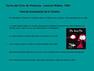Teoría del Ciclo de Violencia. Leonore Walker. 1984
Fase de Acumulación de la Tensión.
 El maltratador comienza a mostrarse tenso e irritable ante cualquier comportamiento de la mujer.
 La mujer intenta hablar con él para solucionar el problema lo que provoca más enfados en el
hombre que le reprocha ser muy dependiente y empalagosa.
 La mujer intenta no hacer nada para no provocar la “bronca”.
 Si la mujer se queja, él vuelca la responsabilidad sobre ella.
 Ella acaba dudando sobre lo que ocurre; lo que refuerza más el comportamiento del agresor.
 Él se distancia emocionalmente y ella siente que tiene la culpa de perder su amor.
 