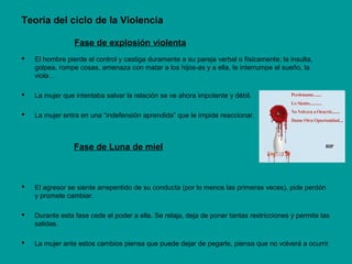 Teoría del ciclo de la Violencia
Fase de explosión violenta
 El hombre pierde el control y castiga duramente a su pareja verbal o físicamente; la insulta,
golpea, rompe cosas, amenaza con matar a los hijos-as y a ella, le interrumpe el sueño, la
viola…
 La mujer que intentaba salvar la relación se ve ahora impotente y débil.
 La mujer entra en una “indefensión aprendida” que le impide reaccionar.
Fase de Luna de miel
 El agresor se siente arrepentido de su conducta (por lo menos las primeras veces), pide perdón
y promete cambiar.
 Durante esta fase cede el poder a ella. Se relaja, deja de poner tantas restricciones y permite las
salidas.
 La mujer ante estos cambios piensa que puede dejar de pegarle, piensa que no volverá a ocurrir.
 