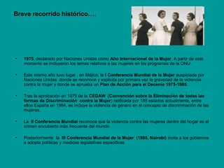 Breve recorrido histórico….
• 1975, declarado por Naciones Unidas como Año Internacional de la Mujer. A partir de este
momento se incluyeron los temas relativos a las mujeres en los programas de la ONU.
• Este mismo año tuvo lugar , en Méjico, la I Conferencia Mundial de la Mujer auspiciada por
Naciones Unidas donde se reconoce y explicita por primera vez la gravedad de la violencia
contra la mujer y donde se aprueba un Plan de Acción para el Decenio 1975-1985.
• Tras la aprobación en 1979 de la CEDAW (Convención sobre la Eliminación de todas las
formas de Discriminación contra la Mujer) ratificada por 185 estados actualmente, entre
ellos España en 1984, se incluye la violencia de género en el concepto de discriminación de las
mujeres.
• La II Conferencia Mundial reconoce que la violencia contra las mujeres dentro del hogar es el
crimen encubierto más frecuente del mundo.
• Posteriormente la III Conferencia Mundial de la Mujer (1985, Nairobi) incita a los gobiernos
a adopta políticas y medidas legislativas especificas
 
