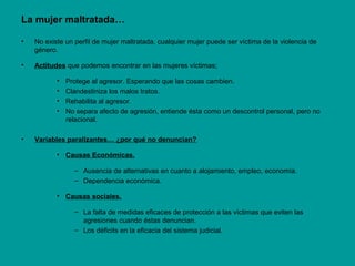 La mujer maltratada…
• No existe un perfil de mujer maltratada, cualquier mujer puede ser víctima de la violencia de
género.
• Actitudes que podemos encontrar en las mujeres víctimas;
• Protege al agresor. Esperando que las cosas cambien.
• Clandestiniza los malos tratos.
• Rehabilita al agresor.
• No separa afecto de agresión, entiende ésta como un descontrol personal, pero no
relacional.
• Variables paralizantes… ¿por qué no denuncian?
• Causas Económicas.
– Ausencia de alternativas en cuanto a alojamiento, empleo, economía.
– Dependencia económica.
• Causas sociales.
– La falta de medidas eficaces de protección a las víctimas que eviten las
agresiones cuando éstas denuncian.
– Los déficits en la eficacia del sistema judicial.
 