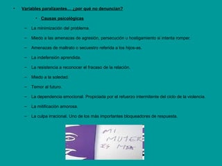 • Variables paralizantes… ¿por qué no denuncian?
• Causas psicológicas
– La minimización del problema.
– Miedo a las amenazas de agresión, persecución u hostigamiento si intenta romper.
– Amenazas de maltrato o secuestro referida a los hijos-as.
– La indefensión aprendida.
– La resistencia a reconocer el fracaso de la relación.
– Miedo a la soledad.
– Temor al futuro.
– La dependencia emocional. Propiciada por el refuerzo intermitente del ciclo de la violencia.
– La mitificación amorosa.
– La culpa irracional. Uno de los más importantes bloqueadores de respuesta.
 