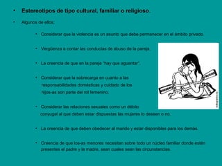 • Estereotipos de tipo cultural, familiar o religioso.
• Algunos de ellos;
• Considerar que la violencia es un asunto que debe permanecer en el ámbito privado.
• Vergüenza a contar las conductas de abuso de la pareja.
• La creencia de que en la pareja “hay que aguantar”.
• Considerar que la sobrecarga en cuanto a las
responsabilidades domésticas y cuidado de los
hijos-as son parte del rol femenino.
• Considerar las relaciones sexuales como un débito
conyugal al que deben estar dispuestas las mujeres lo deseen o no.
• La creencia de que deben obedecer al marido y estar disponibles para los demás.
• Creencia de que los-as menores necesitan sobre todo un núcleo familiar donde estén
presentes el padre y la madre, sean cuales sean las circunstancias.
 
