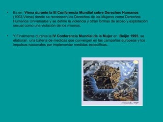 • Es en Viena durante la III Conferencia Mundial sobre Derechos Humanos
(1993,Viena) donde se reconocen los Derechos de las Mujeres como Derechos
Humanos Universales y se define la violencia y otras formas de acoso y explotación
sexual como una violación de los mismos.
• Y Finalmente durante la IV Conferencia Mundial de la Mujer en Beijin 1995, se
elaboran una batería de medidas que convergen en las campañas europeas y los
impulsos nacionales por implementar medidas específicas.
 