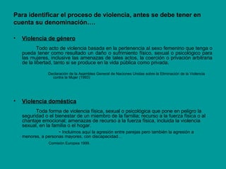 Para identificar el proceso de violencia, antes se debe tener en
cuenta su denominación….
• Violencia de género
Todo acto de violencia basada en la pertenencia al sexo femenino que tenga o
pueda tener como resultado un daño o sufrimiento físico, sexual o psicológico para
las mujeres, inclusive las amenazas de tales actos, la coerción o privación arbitraria
de la libertad, tanto si se produce en la vida pública como privada.
Declaración de la Asamblea General de Naciones Unidas sobre la Eliminación de la Violencia
contra la Mujer (1993)
• Violencia doméstica
Toda forma de violencia física, sexual o psicológica que pone en peligro la
seguridad o el bienestar de un miembro de la familia; recurso a la fuerza física o al
chantaje emocional; amenazas de recurso a la fuerza física, incluida la violencia
sexual, en la familia o el hogar.
- Incluimos aquí la agresión entre parejas pero también la agresión a
menores, a personas mayores, con discapacidad…
Comisión Europea 1999.
 