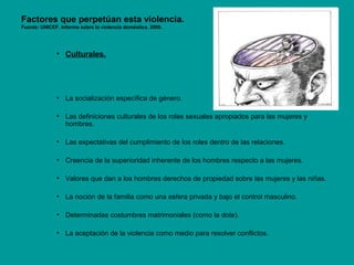 Factores que perpetúan esta violencia.
Fuente: UNICEF. Informe sobre la violencia doméstica. 2000.
• Culturales.
• La socialización específica de género.
• Las definiciones culturales de los roles sexuales apropiados para las mujeres y
hombres.
• Las expectativas del cumplimiento de los roles dentro de las relaciones.
• Creencia de la superioridad inherente de los hombres respecto a las mujeres.
• Valores que dan a los hombres derechos de propiedad sobre las mujeres y las niñas.
• La noción de la familia como una esfera privada y bajo el control masculino.
• Determinadas costumbres matrimoniales (como la dote).
• La aceptación de la violencia como medio para resolver conflictos.
 