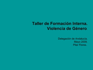 Taller de Formación Interna.
Violencia de Género.
Delegación de Andalucía.
Mayo 2009.
Pilar Flores.
 