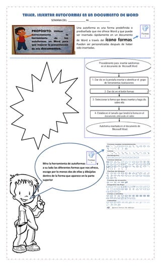 Mira la herramienta de autoformas y
a su lado las diferentes formas que nos ofrece,
escoge por lo menos dos de ellas y dibújalas
dentro de la forma que aparece en la parte
superior
TALLER. INSERTAR AUTOFORMAS EN UN DOCUMENTO DE WORD
SEMANA DEL ____________ AL ______________
PROPÓSITO: Utilizar
correctamente la
herramienta de las
autoformas en Word para
que mejorar la presentación
de mis documentos.
Una autoforma es una forma predefinida o
prediseñada que me ofrece Word y que puede
ser insertada rápidamente en un documento
de Word a través del ícono formas.
Pueden ser personalizadas después de haber
sido insertadas.