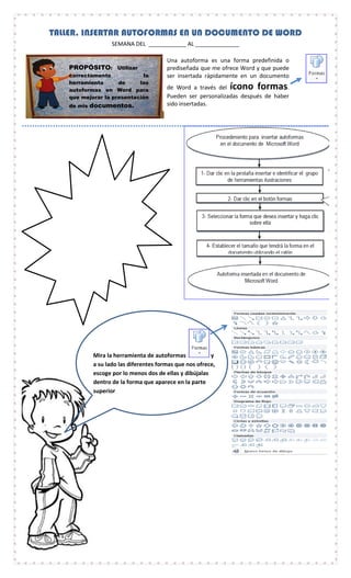 Mira la herramienta de autoformas y
a su lado las diferentes formas que nos ofrece,
escoge por lo menos dos de ellas y dibújalas
dentro de la forma que aparece en la parte
superior
TALLER. INSERTAR AUTOFORMAS EN UN DOCUMENTO DE WORD
SEMANA DEL ____________ AL ______________
PROPÓSITO: Utilizar
correctamente la
herramienta de las
autoformas en Word para
que mejorar la presentación
de mis documentos.
Una autoforma es una forma predefinida o
prediseñada que me ofrece Word y que puede
ser insertada rápidamente en un documento
de Word a través del ícono formas.
Pueden ser personalizadas después de haber
sido insertadas.
 