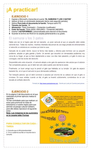 ¡A practicar!
1 Ingrese a Microsoft y transcriba el cuento “EL SAMURAI Y LOS 3 GATOS”
2 Aplicar al título un sombreado destacado (tema visto segundo periodo)
3 Aplicar Para todo el documento la fuente: Tempus sand ITC
4 Tamaño de fuente: 16
5 Alineación: Titulo (Centrado) – Contenido (Justificado)
6 Color de fuente: Titulo (AZUL OSCURO) – Contenido (NEGRO)
7 Inserte 5 AUTOFORMAS y personalízalas para decorar el documento
8 Guardar el archivo de Word en la carpeta perteneciente a su grado.
Tomado de: http://www.cuentosbreves.org/... Escrito por Lucky en Cuentos para pensar.
En la página 2 del documento en el que
realizaste el primer ejercicio realiza lo
siguiente:
Te han contratado para que realicen un
aviso para promover la visita de
extranjeros a nuestra región para que
admiren el paisaje cultural Cafetero,
para ello debes reproducir el siguiente
aviso
Nota: Las imágenes te las suministro
en la carpeta taller Formas
PARA CONSULTAR EN CASA -
TAREA
1. Consulta que el afrocolombianidad
2. En tu cuaderno escribe un resumen de la
consulta
