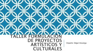 TALLER FORMULACIÓN 
DE PROYECTOS 
ARTÍSTICOS Y 
CULTURALES 
Imparte: Edgar Uscanga 
 