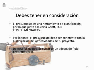Debes tener en consideración
• El presupuesto es una herramienta de planificación ,
por lo que junto a la carta Gantt, SON
COMPLEMENTARIAS.
• Por lo tanto; el presupuesto debe ser coherente con la
planificación de las actividades de tu proyecto.
• De esta forma podrás construir un adecuado flujo
presupuestario.
101
UNIVERSIDAD DE CHILE
VICERRECTORÍA DE ASUNTOS ACADÉMICOS
DIRECCIÓN DE BIENESTAR ESTUDIANTIL
 