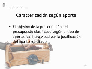 Caracterización según aporte
• El objetivo de la presentación del
presupuesto clasificado según el tipo de
aporte, facilitara visualizar la justificación
del monto solicitado.
103
UNIVERSIDAD DE CHILE
VICERRECTORÍA DE ASUNTOS ACADÉMICOS
DIRECCIÓN DE BIENESTAR ESTUDIANTIL
 