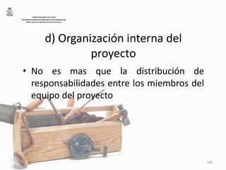 d) Organización interna del
proyecto
• No es mas que la distribución de
responsabilidades entre los miembros del
equipo del proyecto
106
UNIVERSIDAD DE CHILE
VICERRECTORÍA DE ASUNTOS ACADÉMICOS
DIRECCIÓN DE BIENESTAR ESTUDIANTIL
 