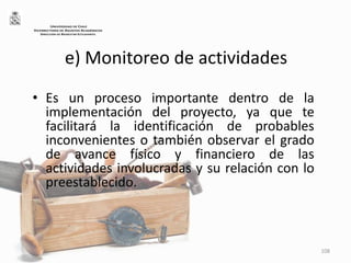 e) Monitoreo de actividades
• Es un proceso importante dentro de la
implementación del proyecto, ya que te
facilitará la identificación de probables
inconvenientes o también observar el grado
de avance físico y financiero de las
actividades involucradas y su relación con lo
preestablecido.
108
UNIVERSIDAD DE CHILE
VICERRECTORÍA DE ASUNTOS ACADÉMICOS
DIRECCIÓN DE BIENESTAR ESTUDIANTIL
 