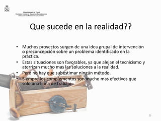 Que sucede en la realidad??
• Muchos proyectos surgen de una idea grupal de intervención
o preconcepción sobre un problema identificado en la
práctica.
• Estas situaciones son favorables, ya que alejan el tecnicismo y
aterrizan mucho mas las soluciones a la realidad.
• Pero no hay que subestimar ningún método.
• Siempre los complementos son mucho mas efectivos que
solo una línea de trabajo.
23
UNIVERSIDAD DE CHILE
VICERRECTORÍA DE ASUNTOS ACADÉMICOS
DIRECCIÓN DE BIENESTAR ESTUDIANTIL
 