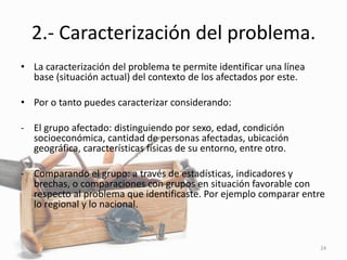 2.- Caracterización del problema.
• La caracterización del problema te permite identificar una línea
base (situación actual) del contexto de los afectados por este.
• Por o tanto puedes caracterizar considerando:
- El grupo afectado: distinguiendo por sexo, edad, condición
socioeconómica, cantidad de personas afectadas, ubicación
geográfica, características físicas de su entorno, entre otro.
- Comparando el grupo: a través de estadísticas, indicadores y
brechas, o comparaciones con grupos en situación favorable con
respecto al problema que identificaste. Por ejemplo comparar entre
lo regional y lo nacional.
24
 