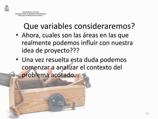 Que variables consideraremos?
• Ahora, cuales son las áreas en las que
realmente podemos influir con nuestra
idea de proyecto???
• Una vez resuelta esta duda podemos
comenzar a analizar el contexto del
problema acotado.
43
UNIVERSIDAD DE CHILE
VICERRECTORÍA DE ASUNTOS ACADÉMICOS
DIRECCIÓN DE BIENESTAR ESTUDIANTIL
 