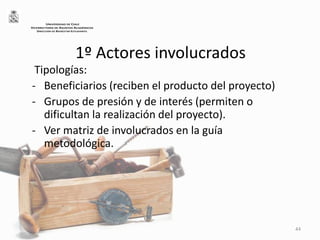 1º Actores involucrados
Tipologías:
- Beneficiarios (reciben el producto del proyecto)
- Grupos de presión y de interés (permiten o
dificultan la realización del proyecto).
- Ver matriz de involucrados en la guía
metodológica.
44
UNIVERSIDAD DE CHILE
VICERRECTORÍA DE ASUNTOS ACADÉMICOS
DIRECCIÓN DE BIENESTAR ESTUDIANTIL
 