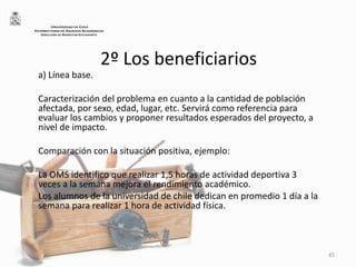 2º Los beneficiarios
a) Línea base.
Caracterización del problema en cuanto a la cantidad de población
afectada, por sexo, edad, lugar, etc. Servirá como referencia para
evaluar los cambios y proponer resultados esperados del proyecto, a
nivel de impacto.
Comparación con la situación positiva, ejemplo:
La OMS identifico que realizar 1,5 horas de actividad deportiva 3
veces a la semana mejora el rendimiento académico.
Los alumnos de la universidad de chile dedican en promedio 1 día a la
semana para realizar 1 hora de actividad física.
45
UNIVERSIDAD DE CHILE
VICERRECTORÍA DE ASUNTOS ACADÉMICOS
DIRECCIÓN DE BIENESTAR ESTUDIANTIL
 