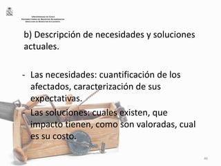 b) Descripción de necesidades y soluciones
actuales.
- Las necesidades: cuantificación de los
afectados, caracterización de sus
expectativas.
- Las soluciones: cuales existen, que
impacto tienen, como son valoradas, cual
es su costo.
46
UNIVERSIDAD DE CHILE
VICERRECTORÍA DE ASUNTOS ACADÉMICOS
DIRECCIÓN DE BIENESTAR ESTUDIANTIL
 