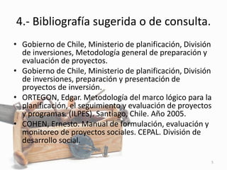 4.- Bibliografía sugerida o de consulta.
• Gobierno de Chile, Ministerio de planificación, División
de inversiones, Metodología general de preparación y
evaluación de proyectos.
• Gobierno de Chile, Ministerio de planificación, División
de inversiones, preparación y presentación de
proyectos de inversión.
• ORTEGON, Edgar. Metodología del marco lógico para la
planificación, el seguimiento y evaluación de proyectos
y programas. (ILPES). Santiago, Chile. Año 2005.
• COHEN, Ernesto. Manual de formulación, evaluación y
monitoreo de proyectos sociales. CEPAL. División de
desarrollo social.
5
 