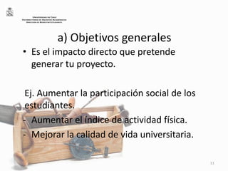 a) Objetivos generales
• Es el impacto directo que pretende
generar tu proyecto.
Ej. Aumentar la participación social de los
estudiantes.
- Aumentar el índice de actividad física.
- Mejorar la calidad de vida universitaria.
51
UNIVERSIDAD DE CHILE
VICERRECTORÍA DE ASUNTOS ACADÉMICOS
DIRECCIÓN DE BIENESTAR ESTUDIANTIL
 