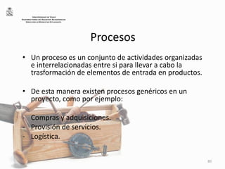 Procesos
• Un proceso es un conjunto de actividades organizadas
e interrelacionadas entre si para llevar a cabo la
trasformación de elementos de entrada en productos.
• De esta manera existen procesos genéricos en un
proyecto, como por ejemplo:
- Compras y adquisiciones.
- Provisión de servicios.
- Logística.
80
UNIVERSIDAD DE CHILE
VICERRECTORÍA DE ASUNTOS ACADÉMICOS
DIRECCIÓN DE BIENESTAR ESTUDIANTIL
 