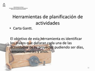 Herramientas de planificación de
actividades
• Carta Gantt.
El objetivo de esta herramienta es identificar
los plazos que duraran cada una de las
actividades de tu proyecto, pudiendo ser días,
semanas, meses y años.
82
UNIVERSIDAD DE CHILE
VICERRECTORÍA DE ASUNTOS ACADÉMICOS
DIRECCIÓN DE BIENESTAR ESTUDIANTIL
 