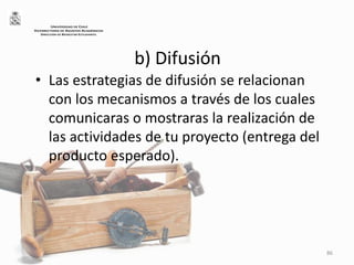 b) Difusión
• Las estrategias de difusión se relacionan
con los mecanismos a través de los cuales
comunicaras o mostraras la realización de
las actividades de tu proyecto (entrega del
producto esperado).
86
UNIVERSIDAD DE CHILE
VICERRECTORÍA DE ASUNTOS ACADÉMICOS
DIRECCIÓN DE BIENESTAR ESTUDIANTIL
 