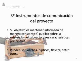 3º Instrumentos de comunicación
del proyecto
• Su objetivo es mantener informado de
manera constante al publico sobre la
existencia del proyecto y sus características
principales.
• Pueden ser: afiches, dípticos, flayers, entre
otros.
90
UNIVERSIDAD DE CHILE
VICERRECTORÍA DE ASUNTOS ACADÉMICOS
DIRECCIÓN DE BIENESTAR ESTUDIANTIL
 