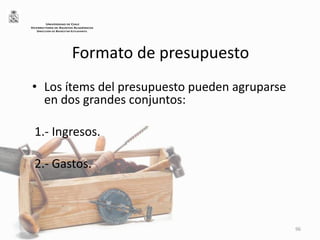 Formato de presupuesto
• Los ítems del presupuesto pueden agruparse
en dos grandes conjuntos:
1.- Ingresos.
2.- Gastos.
96
UNIVERSIDAD DE CHILE
VICERRECTORÍA DE ASUNTOS ACADÉMICOS
DIRECCIÓN DE BIENESTAR ESTUDIANTIL
 