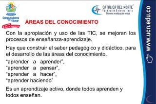 ÁREAS DEL CONOCIMIENTO

Con la apropiación y uso de las TIC, se mejoran los
procesos de enseñanza‐aprendizaje.
Hay que construir el saber pedagógico y didáctico, para
el desarrollo de las áreas del conocimiento.
“aprender a aprender”,
“aprender a pensar”,
“aprender a hacer”,
“aprender haciendo”
Es un aprendizaje activo, donde todos aprenden y
todos enseñan.
 