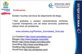 Continuacion

Existen muchos servicios de alojamiento de blogs.

Son gratuitos y poseen características similares.
Cuando manejemos uno de estos servicios, podremos
utilizar otros sin problemas.

   www.eduteka.org/Plantear_Actividades_Aula.php

La Coctelera http://www.lacoctelera.com
Blogger http://www.blogger.com/start
Blogia http://www.blogia.com/altas.php
ZoomBlog http://www.zoomblog.com
NireBlog http://nireblog.com
WordPress http://es.wordpress.com/
 