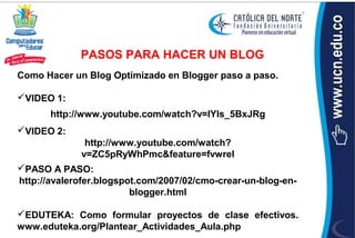 PASOS PARA HACER UN BLOG
Como Hacer un Blog Optimizado en Blogger paso a paso.

VIDEO 1:
       http://www.youtube.com/watch?v=lYls_5BxJRg
VIDEO 2:
              http://www.youtube.com/watch?
             v=ZC5pRyWhPmc&feature=fvwrel
PASO A PASO:
http://avalerofer.blogspot.com/2007/02/cmo-crear-un-blog-en-
                         blogger.html

EDUTEKA: Como formular proyectos de clase efectivos.
www.eduteka.org/Plantear_Actividades_Aula.php
 