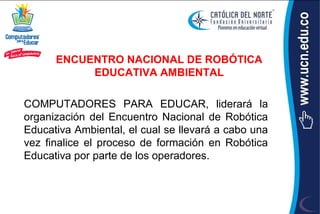 ENCUENTRO NACIONAL DE ROBÓTICA
           EDUCATIVA AMBIENTAL

COMPUTADORES PARA EDUCAR, liderará la
organización del Encuentro Nacional de Robótica
Educativa Ambiental, el cual se llevará a cabo una
vez finalice el proceso de formación en Robótica
Educativa por parte de los operadores.
 