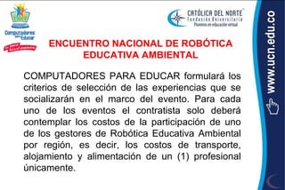 ENCUENTRO NACIONAL DE ROBÓTICA
          EDUCATIVA AMBIENTAL

COMPUTADORES PARA EDUCAR formulará los
criterios de selección de las experiencias que se
socializarán en el marco del evento. Para cada
uno de los eventos el contratista solo deberá
contemplar los costos de la participación de uno
de los gestores de Robótica Educativa Ambiental
por región, es decir, los costos de transporte,
alojamiento y alimentación de un (1) profesional
únicamente.
 