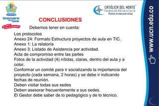 CONCLUSIONES
        Debemos tener en cuenta:
Los protocolos
Anexo 24: Formato Estructura proyectos de aula en TIC.
Anexo 1: La relatoría
Anexo 3: Listado de Asistencia por actividad.
Acta de compromiso entre las partes
Fotos de la actividad (4) nítidas, claras, dentro del aula y a
color.
Conformar un comité para ir socializando la importancia del
proyecto (cada semana, 2 horas) y se debe ir indicando
fechas de reunión.
Deben visitar todas sus sedes
Deben asesorar frecuentemente a sus sedes.
El Gestor debe saber de lo pedagógico y de lo técnico.
 