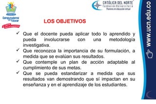 LOS OBJETIVOS

 Que el docente pueda aplicar todo lo aprendido y
  pueda      involucrarse  con    una     metodología
  investigativa.
 Que reconozca la importancia de su formulación, a
  medida que se evalúan sus resultados.
 Que contemple un plan de acción adaptable al
  cumplimiento de sus metas.
 Que se pueda estandarizar a medida que sus
  resultados van demostrando que sí impactan en su
  enseñanza y en el aprendizaje de los estudiantes.
 