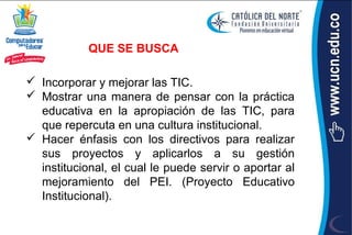 QUE SE BUSCA

 Incorporar y mejorar las TIC.
 Mostrar una manera de pensar con la práctica
  educativa en la apropiación de las TIC, para
  que repercuta en una cultura institucional.
 Hacer énfasis con los directivos para realizar
  sus proyectos y aplicarlos a su gestión
  institucional, el cual le puede servir o aportar al
  mejoramiento del PEI. (Proyecto Educativo
  Institucional).
 