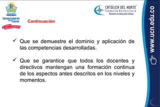 Continuación



 Que se demuestre el dominio y aplicación de
  las competencias desarrolladas.

 Que se garantice que todos los docentes y
  directivos mantengan una formación continua
  de los aspectos antes descritos en los niveles y
  momentos.
 