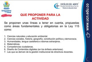 QUE PROPONER PARA LA
                         ACTIVIDAD
Se proponen unas líneas a tener en cuenta, propuestas
como áreas fundamentales y obligatorias en la Ley 115
como:

1.   Ciencias naturales y educación ambiental.
2.   Ciencias sociales, historia, geografía, constitución política y democracia.
3.   Humanidades, lengua castellana e idiomas extranjeros.
4.   Matemáticas.
5.   Competencias ciudadanas.
6.   Diseño de Contenidos digitales (en los énfasis anteriores).
7.   Las que se deriven de la gestión institucional de directivos docentes.
 