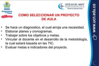 COMO SELECCIONAR UN PROYECTO
                     DE AULA

• Se hace un diagnostico, el cual arroja una necesidad.
• Elaborar planes y cronogramas.
• Trabajar sobre los objetivos y metas.
• Vincular al docente en el desarrollo de la metodología,
  la cual estará basada en las TIC.
• Evaluar metas e indicadores del proyecto.
 