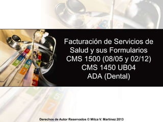 Derechos de Autor Reservados © Milca V. Martínez 2016
Facturación de Servicios de
Salud y sus Formularios
CMS 1500 (02/12)
CMS 1450 UB04
ADA (Dental)
 