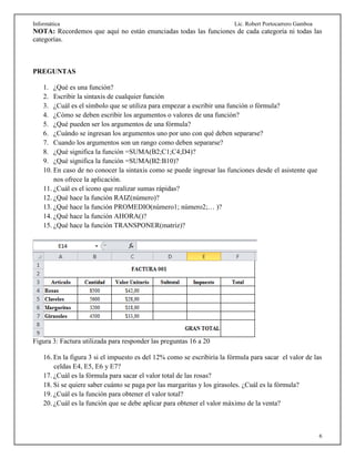 Informática Lic. Robert Portocarrero Gamboa
6
NOTA: Recordemos que aquí no están enunciadas todas las funciones de cada categoría ni todas las
categorías.
PREGUNTAS
1. ¿Qué es una función?
2. Escribir la sintaxis de cualquier función
3. ¿Cuál es el símbolo que se utiliza para empezar a escribir una función o fórmula?
4. ¿Cómo se deben escribir los argumentos o valores de una función?
5. ¿Qué pueden ser los argumentos de una fórmula?
6. ¿Cuándo se ingresan los argumentos uno por uno con qué deben separarse?
7. Cuando los argumentos son un rango como deben separarse?
8. ¿Qué significa la función =SUMA(B2;C1;C4;D4)?
9. ¿Qué significa la función =SUMA(B2:B10)?
10. En caso de no conocer la sintaxis como se puede ingresar las funciones desde el asistente que
nos ofrece la aplicación.
11. ¿Cuál es el icono que realizar sumas rápidas?
12. ¿Qué hace la función RAIZ(número)?
13. ¿Qué hace la función PROMEDIO(número1; número2;… )?
14. ¿Qué hace la función AHORA()?
15. ¿Qué hace la función TRANSPONER(matriz)?
Figura 3: Factura utilizada para responder las preguntas 16 a 20
16. En la figura 3 si el impuesto es del 12% como se escribiría la fórmula para sacar el valor de las
celdas E4, E5, E6 y E7?
17. ¿Cuál es la fórmula para sacar el valor total de las rosas?
18. Si se quiere saber cuánto se paga por las margaritas y los girasoles. ¿Cuál es la fórmula?
19. ¿Cuál es la función para obtener el valor total?
20. ¿Cuál es la función que se debe aplicar para obtener el valor máximo de la venta?
 