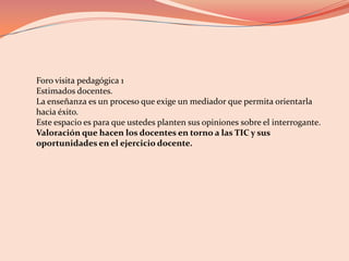 Foro visita pedagógica 1 Estimados docentes. La enseñanza es un proceso que exige un mediador que permita orientarla hacia éxito. Este espacio es para que ustedes planten sus opiniones sobre el interrogante. Valoración que hacen los docentes en torno a las TIC y sus oportunidades en el ejercicio docente. 