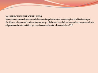 VALORACION POR CEBELINDA Nosotros como docentes debemos implementar estrategias didácticas que faciliten el aprendizaje autónomo y colaborativo del educando como también el pensamiento crítico y creativo mediante el uso de las TIC 