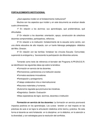 FORTALECIMIENTO INSTITUCIONAL


       ¿Qué aspectos inciden en el fortalecimiento institucional?
       Muchos son los aspectos que inciden y en este documento se analizan desde
cuatro dimensiones:
       1º En relación a los alumnos: sus aprendizajes, qué problemáticas, qué
dificultades.
       2º En relación a los docentes: orientación, apoyo, construcción de colectivos
docentes comprometidos, participativos, reflexivos.
       3º En relación a la institución: fortalecimiento de la escuela como centro, con
una oferta educativa de alto impacto, con un fuerte liderazgo pedagógico- didáctico
del Mtro. Director.
       4º En relación con las familias: fortalecer los vínculos Escuela- Comunidad,
superando la endogamia y favoreciendo la participación de diferentes actores.


       Tomando como texto de referencia el borrador del Programa A.PR.EN.D.E.R.
se identificaron las siguientes ideas eje sobre la temática:
       •Formación en servicio de los docentes.
       •Permanencia y pertenencia a la institución escolar.
       •Formatos escolares innovadores.
       •Participación y protagonismo.
       •Trabajo colaborativo intra e interinstitucional.
       •Recursos materiales y humanos.
       •Autonomía regulada que promueva las iniciativas.
       •Diagnóstico. Gestión. Evaluación
       •Altas expectativas de logro: alumnos, docentes e institución


       Formación en servicio de los docentes: La formación en servicio promoverá
impactos positivos en los aprendizajes. Los cursos tendrán un real impacto en las
prácticas de aula si se logra la articulación dialéctica entre teoría y práctica. De esta
forma el docente se verá fortalecido en lo disciplinar, en lo didáctico, en la atención a
la diversidad, y con estrategias para la resolución del conflictos.
 