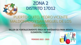 ZONA 2
DISTRITO 17D12
PUERTO QUITO, PEDROVICENTE
MALDONADOY SAN MIGUEL DE LOS
BANCOS
TALLER DE FORTALECIMIENTO ÁREA DE MATÉMATICA PARA BÁSICA
ELEMENTAL Y MEDIA
PERIODO 2022 - 2023
 