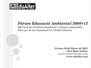 Fòrum Educació Ambiental 2000+12
Educació per al desenvolupament i consum responsable:
Idees per al seu tractament en l’àmbit educatiu




                              Girona, 30 de febrer de 2013
                                        Alex Egea Andrés
                                curriculum@edualter.org
                                        www.edualter.org
 