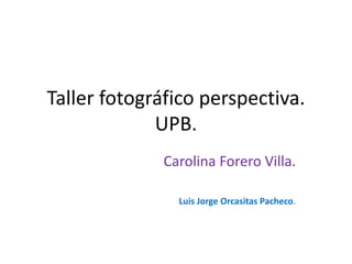 Taller fotográfico perspectiva.
UPB.
Carolina Forero Villa.
Luis Jorge Orcasitas Pacheco.
 